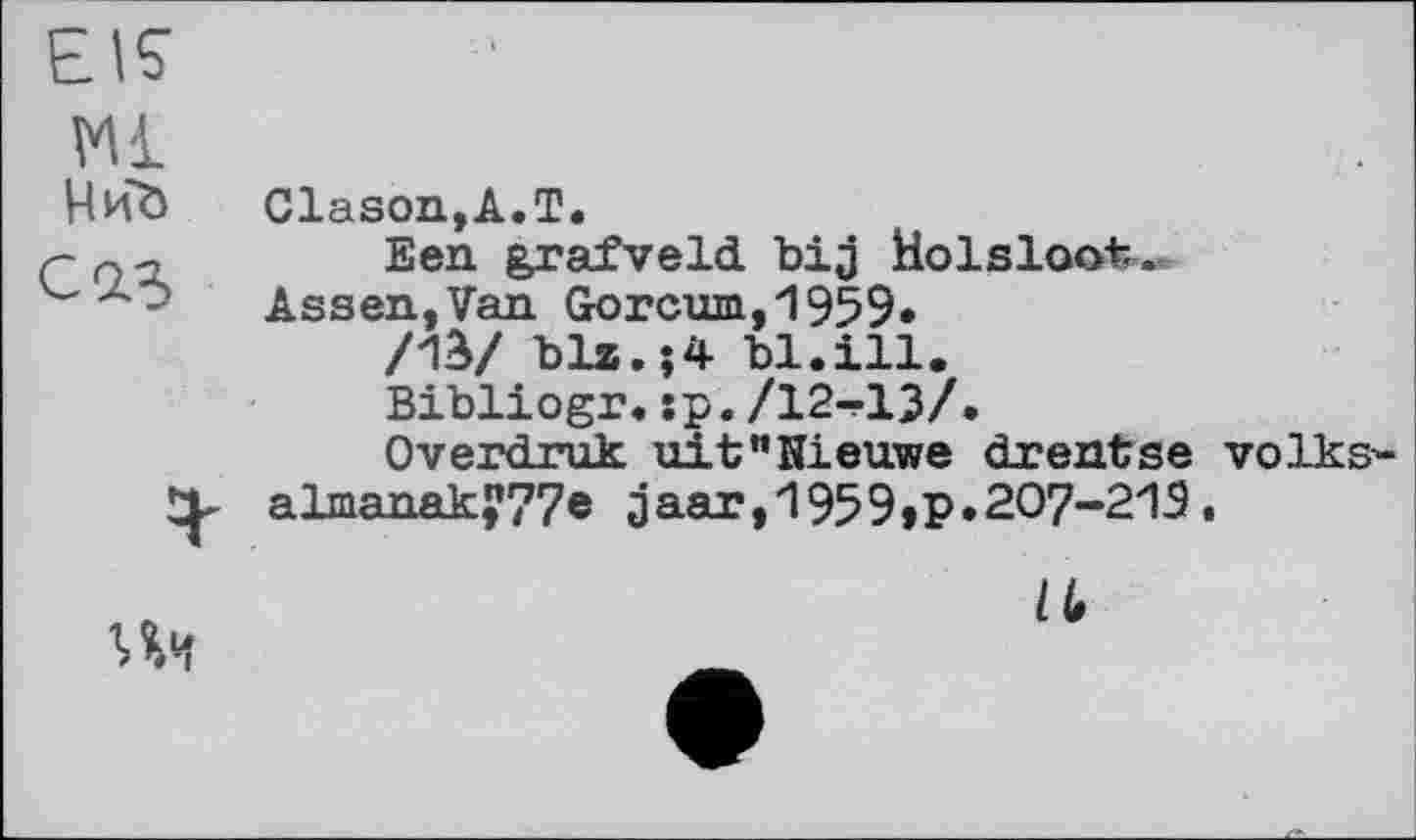 ﻿EK
M
ЧиЪ
CIS
Clason,A.T.
Een grafveld. bij Holslootr.
Assen,Van Gorcum,1959*
/1S/ blz.;4 bl.ill.
Bibliogr. :p. /12-і-ІЗ/.
Overdruk uit"Kieuwe drentse volks-almanaky77e 3aar,1959»Р»207-21Э.
